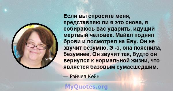 Если вы спросите меня, представляю ли я это снова, я собираюсь вас ударить, идущий мертвый человек. Майкл поднял брови и посмотрел на Еву. Он не звучит безумно. Э -э, она пояснила, безумнее. Он звучит так, будто он