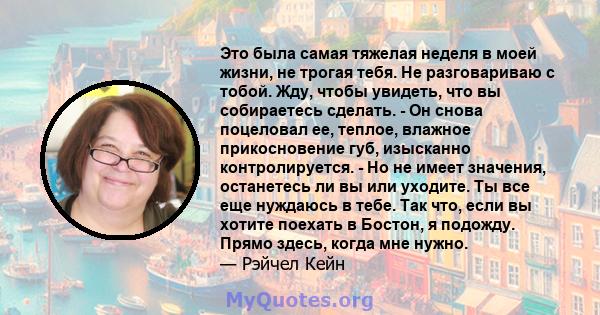 Это была самая тяжелая неделя в моей жизни, не трогая тебя. Не разговариваю с тобой. Жду, чтобы увидеть, что вы собираетесь сделать. - Он снова поцеловал ее, теплое, влажное прикосновение губ, изысканно контролируется.