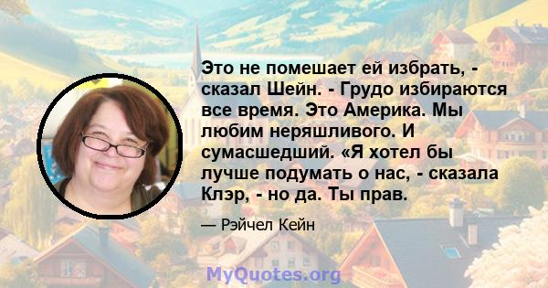 Это не помешает ей избрать, - сказал Шейн. - Грудо избираются все время. Это Америка. Мы любим неряшливого. И сумасшедший. «Я хотел бы лучше подумать о нас, - сказала Клэр, - но да. Ты прав.