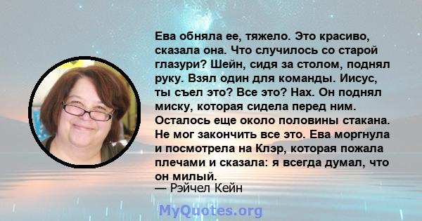 Ева обняла ее, тяжело. Это красиво, сказала она. Что случилось со старой глазури? Шейн, сидя за столом, поднял руку. Взял один для команды. Иисус, ты съел это? Все это? Нах. Он поднял миску, которая сидела перед ним.