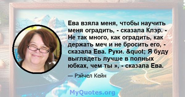 Ева взяла меня, чтобы научить меня оградить, - сказала Клэр. - Не так много, как оградить, как держать меч и не бросить его, - сказала Ева. Руки. " Я буду выглядеть лучше в полных юбках, чем ты », - сказала Ева.