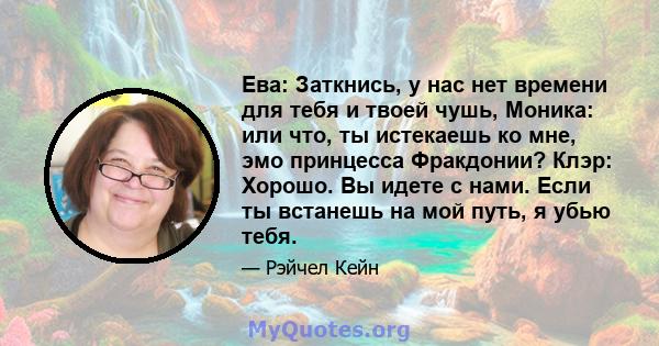 Ева: Заткнись, у нас нет времени для тебя и твоей чушь, Моника: или что, ты истекаешь ко мне, эмо принцесса Фракдонии? Клэр: Хорошо. Вы идете с нами. Если ты встанешь на мой путь, я убью тебя.