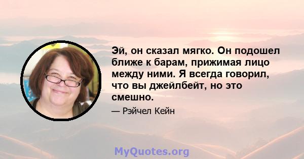 Эй, он сказал мягко. Он подошел ближе к барам, прижимая лицо между ними. Я всегда говорил, что вы джейлбейт, но это смешно.