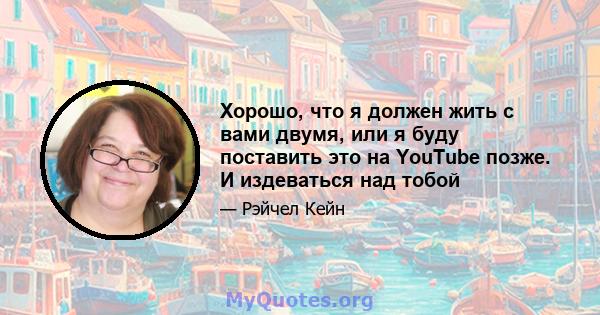 Хорошо, что я должен жить с вами двумя, или я буду поставить это на YouTube позже. И издеваться над тобой