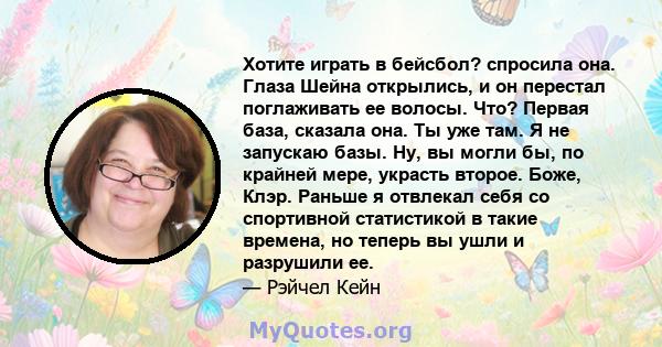 Хотите играть в бейсбол? спросила она. Глаза Шейна открылись, и он перестал поглаживать ее волосы. Что? Первая база, сказала она. Ты уже там. Я не запускаю базы. Ну, вы могли бы, по крайней мере, украсть второе. Боже,