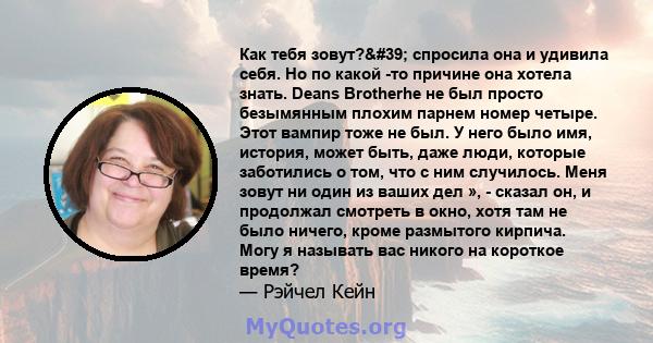 Как тебя зовут?' спросила она и удивила себя. Но по какой -то причине она хотела знать. Deans Brotherhe не был просто безымянным плохим парнем номер четыре. Этот вампир тоже не был. У него было имя, история, может