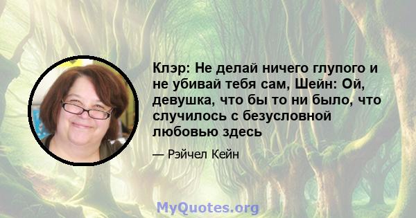 Клэр: Не делай ничего глупого и не убивай тебя сам, Шейн: Ой, девушка, что бы то ни было, что случилось с безусловной любовью здесь