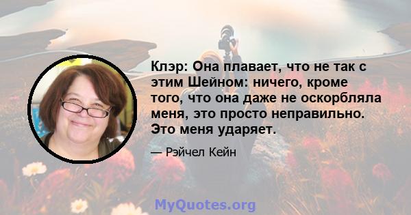 Клэр: Она плавает, что не так с этим Шейном: ничего, кроме того, что она даже не оскорбляла меня, это просто неправильно. Это меня ударяет.