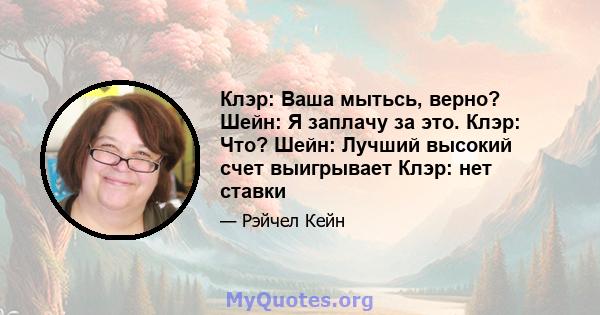 Клэр: Ваша мытьсь, верно? Шейн: Я заплачу за это. Клэр: Что? Шейн: Лучший высокий счет выигрывает Клэр: нет ставки