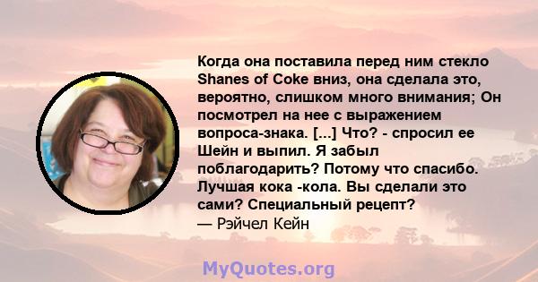 Когда она поставила перед ним стекло Shanes of Coke вниз, она сделала это, вероятно, слишком много внимания; Он посмотрел на нее с выражением вопроса-знака. [...] Что? - спросил ее Шейн и выпил. Я забыл поблагодарить?