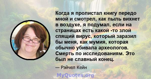 Когда я пролистал книгу передо мной и смотрел, как пыль вихнет в воздухе, я подумал, если на страницах есть какой -то злой спящий вирус, который заразил бы меня, как мумия, которая обычно убивала археологов. Смерть по