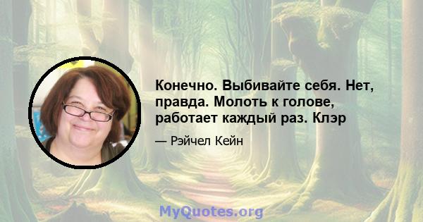 Конечно. Выбивайте себя. Нет, правда. Молоть к голове, работает каждый раз. Клэр