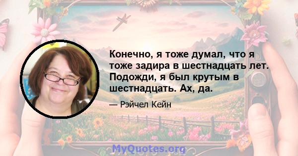 Конечно, я тоже думал, что я тоже задира в шестнадцать лет. Подожди, я был крутым в шестнадцать. Ах, да.