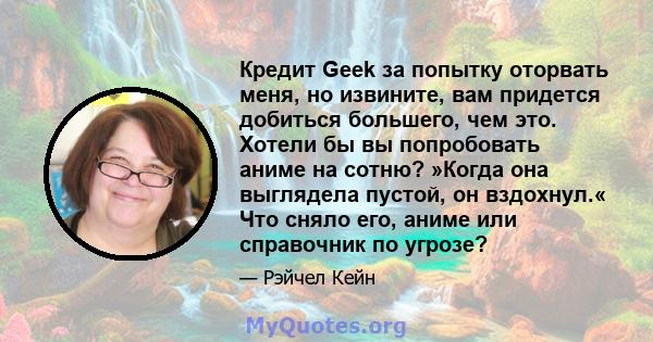 Кредит Geek за попытку оторвать меня, но извините, вам придется добиться большего, чем это. Хотели бы вы попробовать аниме на сотню? »Когда она выглядела пустой, он вздохнул.« Что сняло его, аниме или справочник по