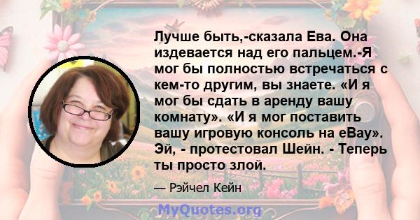 Лучше быть,-сказала Ева. Она издевается над его пальцем.-Я мог бы полностью встречаться с кем-то другим, вы знаете. «И я мог бы сдать в аренду вашу комнату». «И я мог поставить вашу игровую консоль на eBay». Эй, -