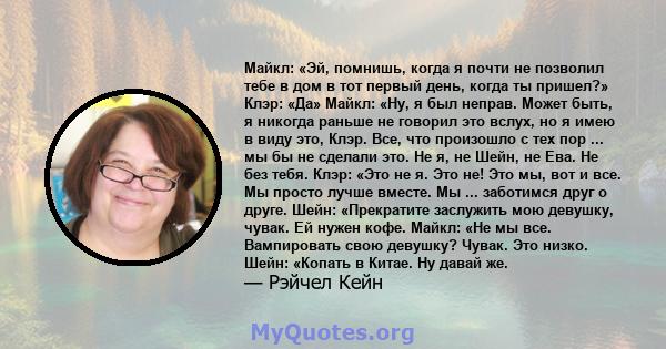 Майкл: «Эй, помнишь, когда я почти не позволил тебе в дом в тот первый день, когда ты пришел?» Клэр: «Да» Майкл: «Ну, я был неправ. Может быть, я никогда раньше не говорил это вслух, но я имею в виду это, Клэр. Все, что 