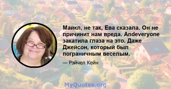 Майкл, не так, Ева сказала. Он не причинит нам вреда. Andeveryone закатила глаза на это. Даже Джейсон, который был пограничным веселым.