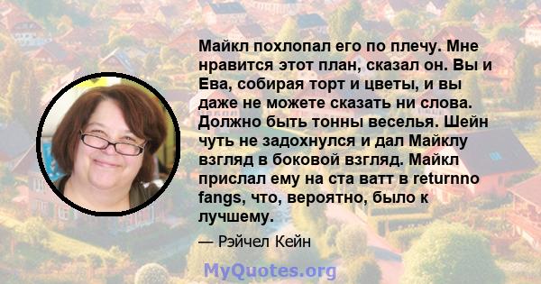 Майкл похлопал его по плечу. Мне нравится этот план, сказал он. Вы и Ева, собирая торт и цветы, и вы даже не можете сказать ни слова. Должно быть тонны веселья. Шейн чуть не задохнулся и дал Майклу взгляд в боковой