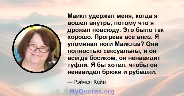 Майкл удержал меня, когда я вошел внутрь, потому что я дрожал повсюду. Это было так хорошо. Прогрева все вниз. Я упоминал ноги Майклза? Они полностью сексуальны, и он всегда босиком, он ненавидит туфли. Я бы хотел,