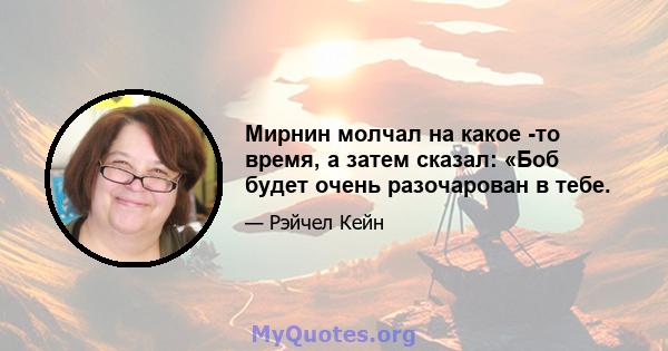 Мирнин молчал на какое -то время, а затем сказал: «Боб будет очень разочарован в тебе.