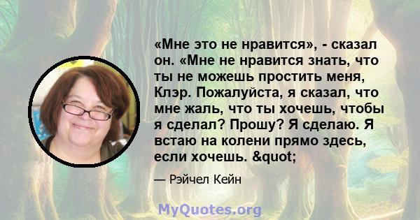 «Мне это не нравится», - сказал он. «Мне не нравится знать, что ты не можешь простить меня, Клэр. Пожалуйста, я сказал, что мне жаль, что ты хочешь, чтобы я сделал? Прошу? Я сделаю. Я встаю на колени прямо здесь, если