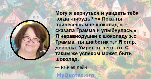 Могу я вернуться и увидеть тебя когда -нибудь? »« Пока ты принесешь мне шоколад », - сказала Грамма и улыбнулась.« Я неравнодушен к шоколаду ».« Грамма, ты диабетик ».« Я стар, девочка. Умрет от чего -то. С таким же