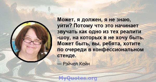 Может, я должен, я не знаю, уйти? Потому что это начинает звучать как одно из тех реалити -шоу, на которых я не хочу быть. Может быть, вы, ребята, хотите по очереди в конфессиональном стенде.