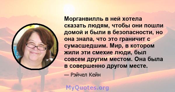 Морганвилль в ней хотела сказать людям, чтобы они пошли домой и были в безопасности, но она знала, что это граничит с сумасшедшим. Мир, в котором жили эти смехие люди, был совсем другим местом. Она была в совершенно