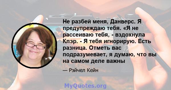 Не разбей меня, Данверс. Я предупреждаю тебя. «Я не рассеиваю тебя, - вздохнула Клэр. - Я тебя игнорирую. Есть разница. Отметь вас подразумевает, я думаю, что вы на самом деле важны