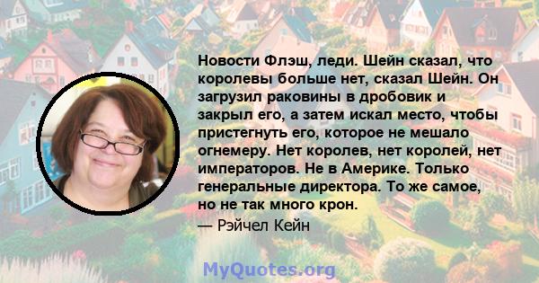 Новости Флэш, леди. Шейн сказал, что королевы больше нет, сказал Шейн. Он загрузил раковины в дробовик и закрыл его, а затем искал место, чтобы пристегнуть его, которое не мешало огнемеру. Нет королев, нет королей, нет