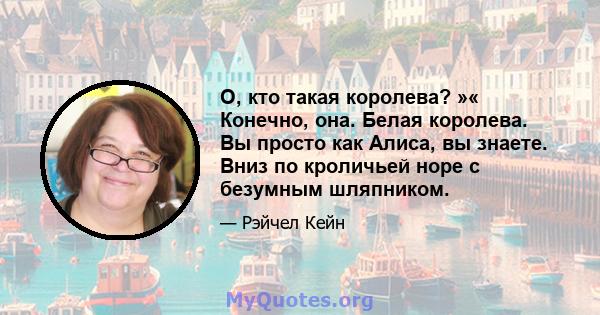 О, кто такая королева? »« Конечно, она. Белая королева. Вы просто как Алиса, вы знаете. Вниз по кроличьей норе с безумным шляпником.