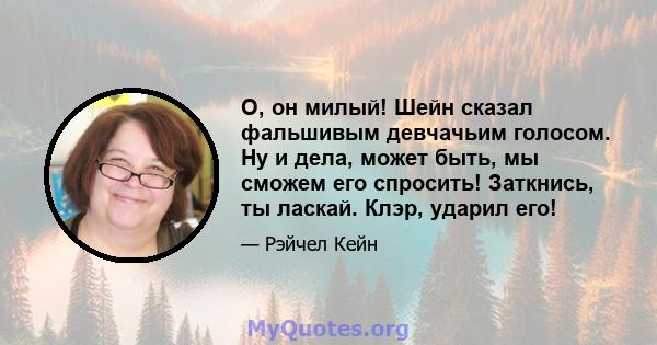 О, он милый! Шейн сказал фальшивым девчачьим голосом. Ну и дела, может быть, мы сможем его спросить! Заткнись, ты ласкай. Клэр, ударил его!