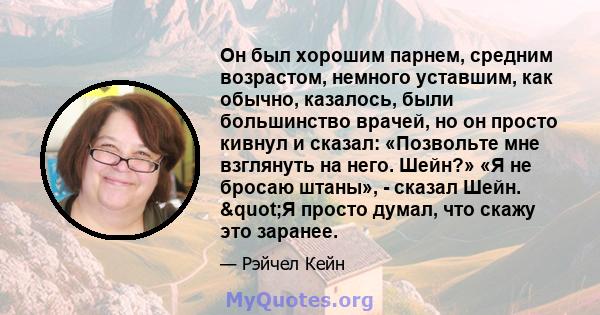 Он был хорошим парнем, средним возрастом, немного уставшим, как обычно, казалось, были большинство врачей, но он просто кивнул и сказал: «Позвольте мне взглянуть на него. Шейн?» «Я не бросаю штаны», - сказал Шейн.