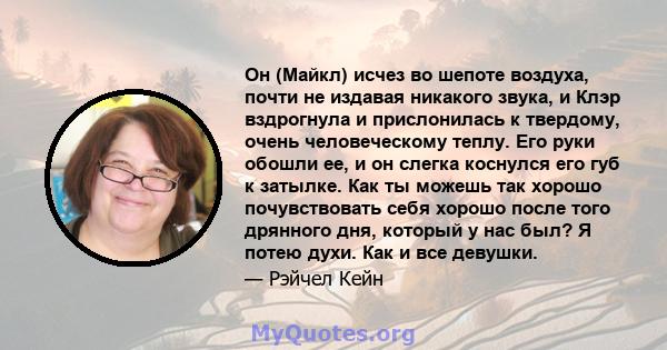 Он (Майкл) исчез во шепоте воздуха, почти не издавая никакого звука, и Клэр вздрогнула и прислонилась к твердому, очень человеческому теплу. Его руки обошли ее, и он слегка коснулся его губ к затылке. Как ты можешь так