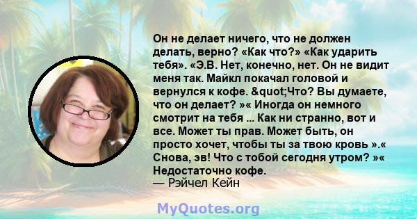 Он не делает ничего, что не должен делать, верно? «Как что?» «Как ударить тебя». «Э.В. Нет, конечно, нет. Он не видит меня так. Майкл покачал головой и вернулся к кофе. "Что? Вы думаете, что он делает? »« Иногда он 