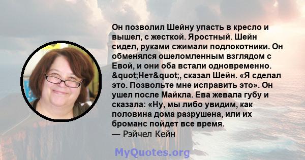 Он позволил Шейну упасть в кресло и вышел, с жесткой. Яростный. Шейн сидел, руками сжимали подлокотники. Он обменялся ошеломленным взглядом с Евой, и они оба встали одновременно. "Нет", сказал Шейн. «Я сделал