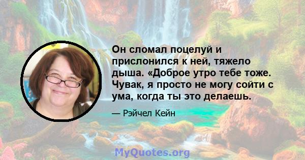 Он сломал поцелуй и прислонился к ней, тяжело дыша. «Доброе утро тебе тоже. Чувак, я просто не могу сойти с ума, когда ты это делаешь.