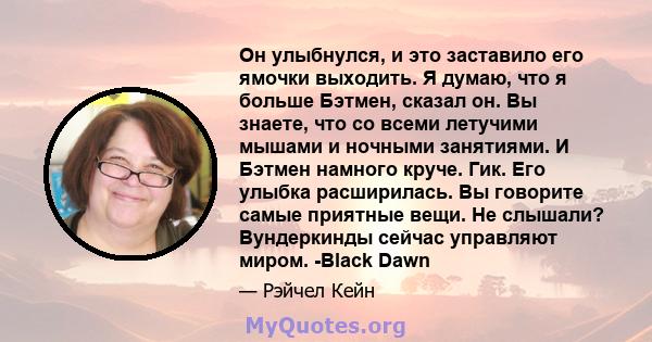 Он улыбнулся, и это заставило его ямочки выходить. Я думаю, что я больше Бэтмен, сказал он. Вы знаете, что со всеми летучими мышами и ночными занятиями. И Бэтмен намного круче. Гик. Его улыбка расширилась. Вы говорите