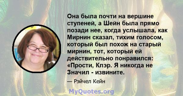 Она была почти на вершине ступеней, а Шейн была прямо позади нее, когда услышала, как Мирнин сказал, тихим голосом, который был похож на старый мирнин, тот, который ей действительно понравился: «Прости, Клэр. Я никогда