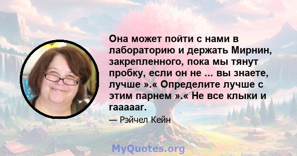 Она может пойти с нами в лабораторию и держать Мирнин, закрепленного, пока мы тянут пробку, если он не ... вы знаете, лучше ».« Определите лучше с этим парнем ».« Не все клыки и raaaaar.