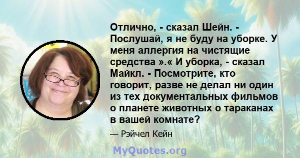 Отлично, - сказал Шейн. - Послушай, я не буду на уборке. У меня аллергия на чистящие средства ».« И уборка, - сказал Майкл. - Посмотрите, кто говорит, разве не делал ни один из тех документальных фильмов о планете