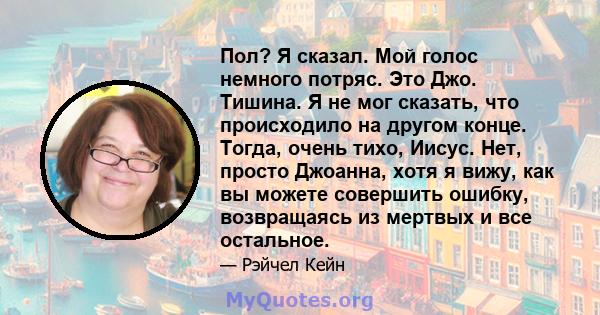 Пол? Я сказал. Мой голос немного потряс. Это Джо. Тишина. Я не мог сказать, что происходило на другом конце. Тогда, очень тихо, Иисус. Нет, просто Джоанна, хотя я вижу, как вы можете совершить ошибку, возвращаясь из