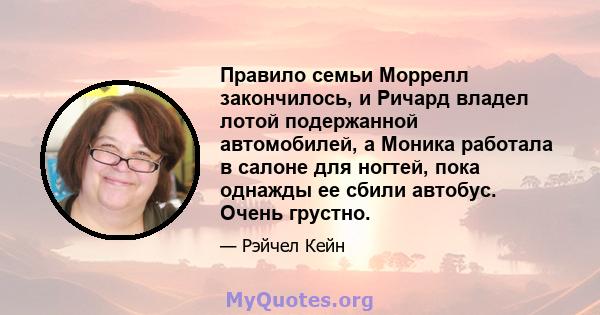 Правило семьи Моррелл закончилось, и Ричард владел лотой подержанной автомобилей, а Моника работала в салоне для ногтей, пока однажды ее сбили автобус. Очень грустно.