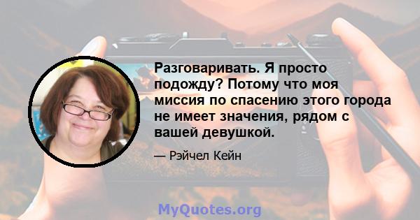 Разговаривать. Я просто подожду? Потому что моя миссия по спасению этого города не имеет значения, рядом с вашей девушкой.