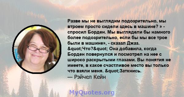 Разве мы не выглядим подозрительно, мы втроем просто сидели здесь в машине? » - спросил Борден. Мы выглядели бы намного более подозрительно, если бы мы все трое были в машине», - сказал Джаз. "Что?" Она