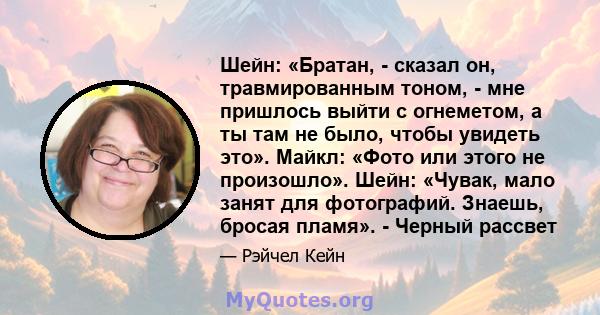 Шейн: «Братан, - сказал он, травмированным тоном, - мне пришлось выйти с огнеметом, а ты там не было, чтобы увидеть это». Майкл: «Фото или этого не произошло». Шейн: «Чувак, мало занят для фотографий. Знаешь, бросая