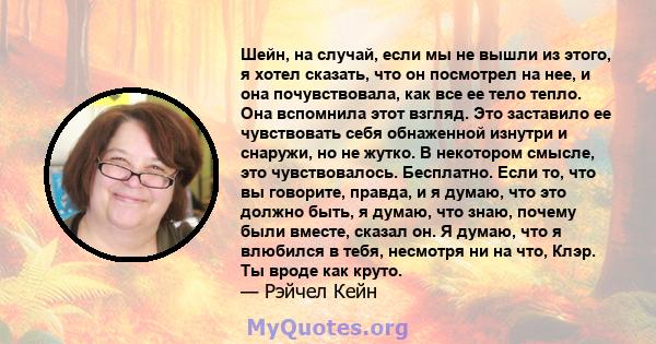 Шейн, на случай, если мы не вышли из этого, я хотел сказать, что он посмотрел на нее, и она почувствовала, как все ее тело тепло. Она вспомнила этот взгляд. Это заставило ее чувствовать себя обнаженной изнутри и