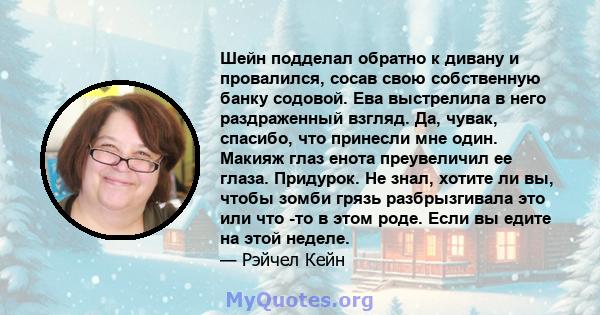 Шейн подделал обратно к дивану и провалился, сосав свою собственную банку содовой. Ева выстрелила в него раздраженный взгляд. Да, чувак, спасибо, что принесли мне один. Макияж глаз енота преувеличил ее глаза. Придурок.