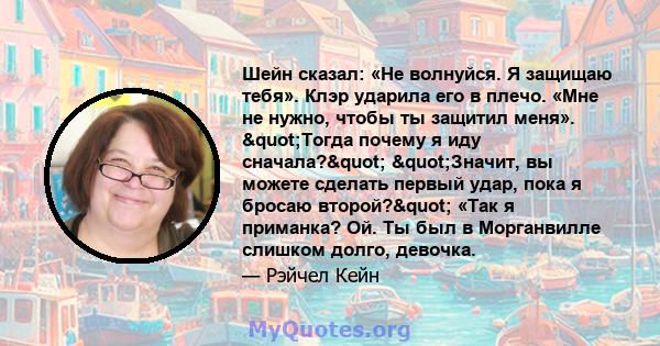 Шейн сказал: «Не волнуйся. Я защищаю тебя». Клэр ударила его в плечо. «Мне не нужно, чтобы ты защитил меня». "Тогда почему я иду сначала?" "Значит, вы можете сделать первый удар, пока я бросаю