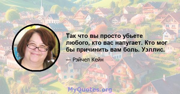 Так что вы просто убьете любого, кто вас напугает. Кто мог бы причинить вам боль. Уэллис.